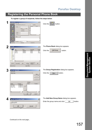 Page 157Panafax Desktop
157
Registering the Personal Phone Book
Document Management 
System Section
To register a group of recipients, follow the steps below:
1Click the   button.
2The Phone Book dialog box appears.
Click the    button.
3The Group Registration dialog box appears.
Click the   button.
4The Add New Group Name dialog box appears.
Enter the group name and click   button.
OK
Continued on the next page... 
