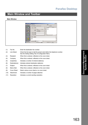 Page 163Panafax Desktop
163
Document Management 
System Section
Main Window
Main Window and Toolbar
(1) Fax No. Enter the destination fax number.
(2) Line Select Check the line type to dial the preset code before the telephone number.
See the Dialing Setting Tab of Configuration Menu.
(3) Recipient When this is entered, reflected on the cover sheet.
(4) Company When this is entered, reflected on the cover sheet.
(5) recipient(s) Indicates a number of entered station(s).
(6) Destination(s) Indicates entered...