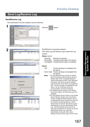 Page 167Panafax Desktop
167
Document Management 
System Section
Send/Receive Log
The transmission and the reception can be confirmed.
Send Log/Receive Log
1Click the   button.
2Send/Receive Log window appears.
Click Send Log and Receive Log to switch the Log 
window.
Status column
• Queuing: Send fax is queuing.
• Executing: Transferring the data to the device
• Completed: Transferring the data is completed
Result
• OK: The fax sending is completed from
 the device.
• Error Code: The fax sending is incomplete...