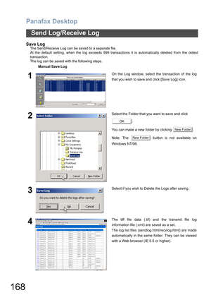 Page 168Panafax Desktop
168
Send Log/Receive Log
Save Log
The Send/Receive Log can be saved to a separate file.
At the default setting, when the log exceeds 999 transactions it is automatically deleted from the oldest
transaction.
The log can be saved with the following steps.
Manual Save Log
1On the Log window, select the transaction of the log
that you wish to save and click [Save Log] icon.
2Select the Folder that you want to save and click 
.
You can make a new folder by clicking  .
Note: The   button is not...