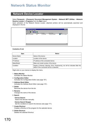 Page 170170
Network Status Monitor
Select Panasonic → Panasonic Document Management System → Network MFP Utilities → Network
Deceive Locator in Programs from the Start menu.
Upon activation of the Network Device Locator, attached printers will be automatically searched and
displayed in the list.
Contents of List
Right-click on your device to display the menu.
1.Status Monitor
Activates the Status Monitor.
2.Configuration Editor
Activates the Configuration Editor (see page 181).
3.Address Book Editor
Activates...