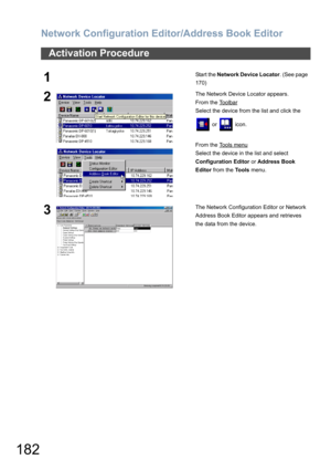 Page 182Network Configuration Editor/Address Book Editor
182
Activation Procedure
1Start the Network Device Locator. (See page 
170)
2The Network Device Locator appears.
From the Toolbar
Select the device from the list and click the 
 or   icon.
From the Tools menu
Select the device in the list and select 
Configuration Editor or Address Book 
Editor from the Tools menu.
3The Network Configuration Editor or Network 
Address Book Editor appears and retrieves 
the data from the device. 