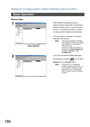 Page 186Network Configuration Editor/Address Book Editor
186
Retrieve Data
Basic Operation
1When Network Configuration Editor or 
Network Address Book Editor is started from 
Network Device Locator or the pre-installed 
shortcut, it connects to the device, retrieves 
the data, and then displays it automatically.
A Process status is indicated in the bottom 
right side of the window.
Note:
If the device password is changed 
(Key Operator Code) from the default 
value (0000), it is not possible to 
retrieve the...