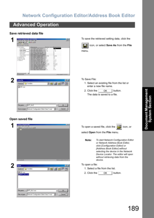 Page 189Network Configuration Editor/Address Book Editor
189
Document Management 
System Section
Save retrieved data file
Open saved file
Advanced Operation
1To save the retrieved setting data, click the 
 icon, or select Save As from the File 
menu.
2To  S a v e  F i l e :
1. Select an existing file from the list or 
enter a new file name.
2. Click the   button.
The data is saved to a file.
1To open a saved file, click the   icon, or 
select Open from the File menu.
Note:
To start Network Configuration Editor...