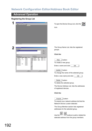 Page 192Network Configuration Editor/Address Book Editor
192
Advanced Operation
Registering the Group List
1To open the Device Group List, click the   
icon.
2The Group Name List, lists the registered 
groups.
Click the:
 button:
To create a new group. 
Enter a name and click  .
 button:
To change the name of the selected group.
Enter a new name and click  .
 button:
To delete the selected group.
The Device Address List, lists the addresses 
of registered devices.
Click the:
 button:
To acquire your network...