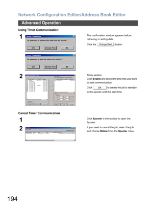 Page 194Network Configuration Editor/Address Book Editor
194
Advanced Operation
Using Timer Communication
Cancel Timer Communication
1The confirmation window appears before 
retrieving or writing data.
Click the   button.
2Timer section:
Click Enable and select the time that you want 
to start communication.
Click   to create the job to standby 
in the spooler until the start time.
1Click Spooler in the taskbar to open the 
Spooler.
2If you need to cancel the job, select the job 
and choose Delete from the...