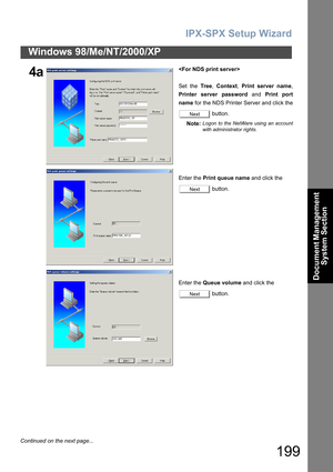 Page 199IPX-SPX Setup Wizard
199
Windows 98/Me/NT/2000/XP
Document Management 
System Section
4a
Set the Tree, Context, Print server name,
Printer server password and Print port
name for the NDS Printer Server and click the
 button.
Note:
Logon to the NetWare using an account
with administrator rights.
Enter the Print queue name and click the 
 button.
Enter the Queue volume and click the 
 button.
Next
Next
Next
Continued on the next page... 