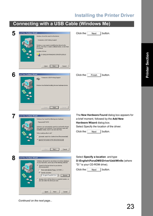 Page 23Installing the Printer Driver
23
Connecting with a USB Cable (Windows Me)
Printer Section
5Click the   button.
6Click the   button.
7The New Hardware Found dialog box appears for 
a brief moment, followed by the Add New 
Hardware Wizard dialog box.
Select Specify the location of the driver.
Click the   button.
8Select Specify a location  and type 
D:\English\PanaDMS\Driver\Usb\Win9x (where 
D: is your CD-ROM drive).
Click the   button.
Next
Finish
Next
Next
Continued on the next page... 