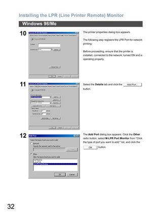 Page 32Installing the LPR (Line Printer Remote) Monitor
32
Windows 98/Me
10The printer properties dialog box appears.
The following step registers the LPR Port for network 
printing.
Before proceeding, ensure that the printer is 
installed, connected to the network, turned ON and is 
operating properly.
11Select the Details tab and click the   
button.
12The Add Port dialog box appears. Click the Other 
radio button, select M-LPR Port Monitor from Click 
the type of port you want to add: list, and click the...