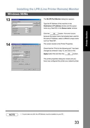 Page 33Installing the LPR (Line Printer Remote) Monitor
33
Windows 98/Me
Printer Section
NOTE1. To print data via LAN, the LPR Monitor must be installed on your PC.
13The M-LPR Port Monitor dialog box appears.
Type the IP Address of the machine in the 
Hostname or IP address window and the queue 
name (e.g. New105) in the Queue name: window.
Click the   button. If an error occurs 
because the queue name had already been used for 
the same IP Address, select a different unique name 
such as New106.
14The screen...