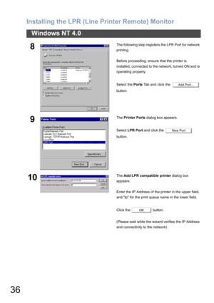 Page 36Installing the LPR (Line Printer Remote) Monitor
36
Windows NT 4.0
8The following step registers the LPR Port for network 
printing.
Before proceeding, ensure that the printer is 
installed, connected to the network, turned ON and is 
operating properly.
Select the Ports Tab and click the    
button.
9The Printer Ports dialog box appears.
Select LPR Port and click the   
button.
10The Add LPR compatible printer dialog box 
appears.
Enter the IP Address of the printer in the upper field, 
and lp for the...