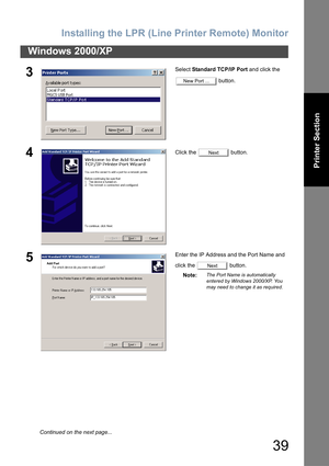 Page 39Installing the LPR (Line Printer Remote) Monitor
39
Windows 2000/XP
Printer Section
3Select Standard TCP/IP Port and click the 
 button.
4Click the   button.
5Enter the IP Address and the Port Name and 
click the   button.
Note:
The Port Name is automatically 
entered by Windows 2000/XP. You 
may need to change it as required.
New Port ...
Next
Next
Continued on the next page... 