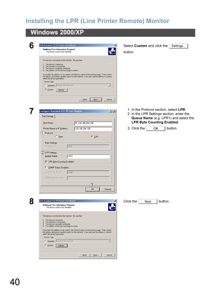 Page 40Installing the LPR (Line Printer Remote) Monitor
40
Windows 2000/XP
6Select Custom and click the   
button.
71. In the Protocol section, select LPR.
2. In the LPR Settings section, enter the 
Queue Name (e.g. LPR1) and select the 
LPR Byte Counting Enabled.
3. Click the   button.
8Click the   button.
Settings...
OK
Next 