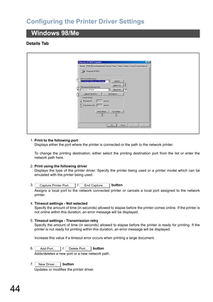 Page 44Configuring the Printer Driver Settings
44
Windows 98/Me
Details Tab
1.Print to the following port
Displays either the port where the printer is connected or the path to the network printer.
To change the printing destination, either select the printing destination port from the list or enter the
network path here.
2.Print using the following driver
Displays the type of the printer driver. Specify the printer being used or a printer model which can be
emulated with the printer being used.
3. /   button...