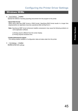 Page 45Configuring the Printer Driver Settings
45
Windows 98/Me
Printer Section
8. button
Specify the method of sending (spooling) documents from the program to the printer.
•Spool Data Format
Select spool data type (EMF format or RAW format). Specifying RAW format results in a longer time
elapsing before an application becomes operational after printing from it.
Note: Spooling by EMF format (enhanced metafile compression) may cause the following problems on
some application software.
1) Printing result is...