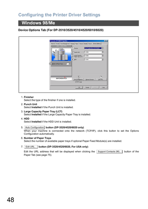 Page 48Configuring the Printer Driver Settings
48
Windows 98/Me
Device Options Tab (For DP-3510/3520/4510/4520/6010/6020)
1.Finisher
Select the type of the finisher if one is installed.
2.Punch Unit
Select Installed if the Punch Unit is installed.
3.Large Capacity Paper Tray (LCT)
Select Installed if the Large Capacity Paper Tray is installed.
4.HDD
Select Installed if the HDD Unit is installed.
5. button (DP-3520/4520/6020 only)
When your machine is connected onto the network (TCP/IP), click this button to set...