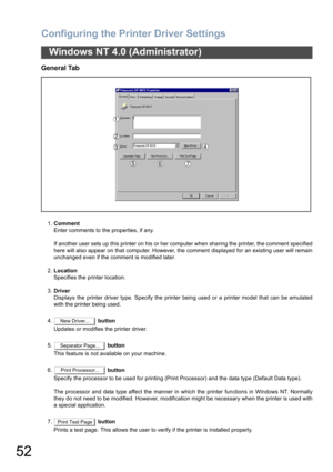 Page 52Configuring the Printer Driver Settings
52
Windows NT 4.0 (Administrator)
General Tab
1.Comment
Enter comments to the properties, if any.
If another user sets up this printer on his or her computer when sharing the printer, the comment specified
here will also appear on that computer. However, the comment displayed for an existing user will remain
unchanged even if the comment is modified later.
2.Location
Specifies the printer location.
3.Driver
Displays the printer driver type. Specify the printer...