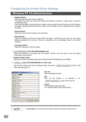 Page 60Configuring the Printer Driver Settings
60
Windows NT 4.0 (Administrator)
•Halftone Pattern
Select the pixel size to be used for halftones.
The greater the value, the coarser the image would become. However, a larger value is suited for
printing large areas.
The Enhanced pattern allows printing at a higher resolution using the same number of pixels. However,
the pattern might generate unnatural lines, patterns, moire effects, and so on depending on the image to
be printed.
•Device Gamma
Adjust the gamma...