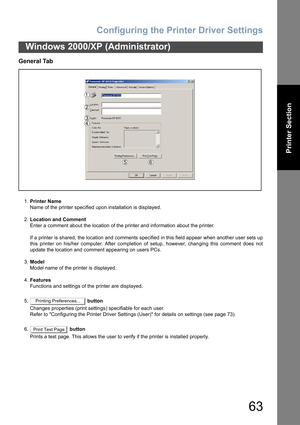 Page 63Configuring the Printer Driver Settings
63
Windows 2000/XP (Administrator)
Printer Section
General Tab
1.Printer Name
Name of the printer specified upon installation is displayed.
2.Location and Comment
Enter a comment about the location of the printer and information about the printer.
If a printer is shared, the location and comments specified in this field appear when another user sets up
this printer on his/her computer. After completion of setup, however, changing this comment does not
update the...