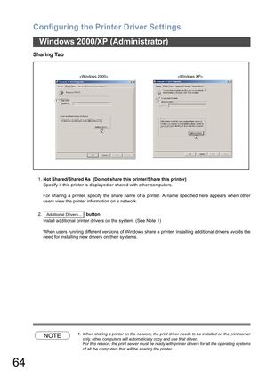 Page 64Configuring the Printer Driver Settings
64
Windows 2000/XP (Administrator)
Sharing Tab
1.Not Shared/Shared As  (Do not share this printer/Share this printer)
Specify if this printer is displayed or shared with other computers.
For sharing a printer, specify the share name of a printer. A name specified here appears when other
users view the printer information on a network.
2. button
Install additional printer drivers on the system. (See Note 1)
When users running different versions of Windows share a...