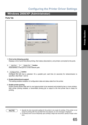 Page 65Configuring the Printer Driver Settings
65
Windows 2000/XP (Administrator)
Printer Section
Ports Tab
1.Print to the following port(s)
Displays a list of ports that allow printing, their status (description), and printers connected to the ports.
2. /   button
Adds/deletes a new port or a new network path.
3. button
Configure the port that is selected. On a parallel port, wait time (in seconds) for retransmission is
specified. (See Note 1 and 2)
4.Enable bidirectional support
This setting enables reception...