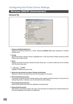 Page 66Configuring the Printer Driver Settings
66
Windows 2000/XP (Administrator)
Advanced Tab
1.Always available/Available from
Specify the operating schedule for a printer. Selecting Available from allows specifying an available
operation time.
2.Priority
Specify the priority in printing. Priority is adjustable from 1 to 99. Documents of higher priority are printed
before those of lower priority.
3.Driver
Displays the printer driver type. Specify the printer being used, or a printer model that can be...