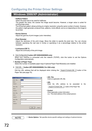 Page 72Configuring the Printer Driver Settings
72
Windows 2000/XP (Administrator)
•Halftone Pattern
Select the pixel size to be used for halftones.
The greater the value, the coarser the image would become. However, a larger value is suited for
printing large areas.
The Enhanced pattern allows printing at a higher resolution using the same number of pixels. However,
the pattern might generate unnatural lines, patterns, moire effects, and so on depending on the image to
be printed.
•Device Gamma
Adjust the gamma...