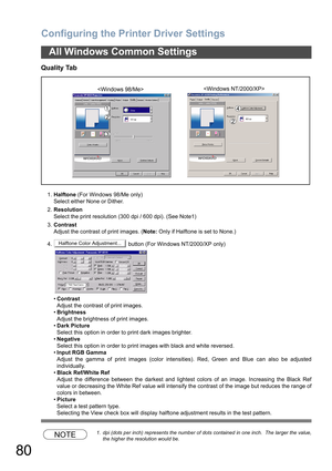 Page 80Configuring the Printer Driver Settings
80
All Windows Common Settings
Quality Tab
1.Halftone (For Windows 98/Me only)
Select either None or Dither.
2.Resolution
Select the print resolution (300 dpi / 600 dpi). (See Note1) 
3.Contrast
Adjust the contrast of print images. (Note: Only if Halftone is set to None.)
4.  button (For Windows NT/2000/XP only)
•Contrast
Adjust the contrast of print images.
•Brightness
Adjust the brightness of print images.
•Dark Picture
Select this option in order to print dark...