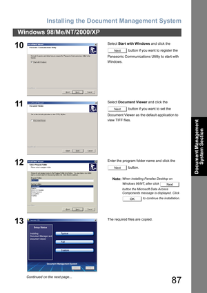 Page 87Installing the Document Management System
87
Windows 98/Me/NT/2000/XP
Document Management 
System Section
10Select Start with Windows and click the 
 button if you want to register the 
Panasonic Communications Utility to start with 
Windows.
11Select Document Viewer and click the 
 button if you want to set the 
Document Viewer as the default application to 
view TIFF files.
12Enter the program folder name and click the 
 button.
Note:
When installing Panafax Desktop on 
Windows 98/NT, after click...