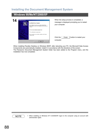 Page 88Installing the Document Management System
88
Windows 98/Me/NT/2000/XP
When installing Panafax Desktop on Windows 98/NT, after rebooting your PC, the Microsoft Data Access
Components are automatically installed. Install it in accordance with the directions of the screen.
The Panasonic Document Management System folder has been added to the Program menu, and the
installation has now completed.
NOTE1 When installing on Windows NT 4.0/2000/XP, logon to the computer using an account with
administrator...