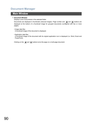 Page 90Document Manager
90
Main Window
7.Document Window
Displays a list of documents in the selected folder.
Documents are displayed in thumbnails (reduced images). Page number and   and   buttons are
displayed at the bottom of a thumbnail image for grouped documents (configured with two or more
pages).
• Image data files
A thumbnail image of the document is displayed.
• Application data files
A thumbnail image of the document with its original application icon is displayed (i.e. Word, Excel and
PowerPoint)....