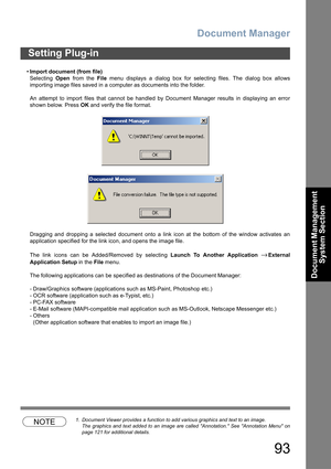 Page 93Document Manager
93
Document Management 
System Section
•Import document (from file)
Selecting Open from the File menu displays a dialog box for selecting files. The dialog box allows
importing image files saved in a computer as documents into the folder.
An attempt to import files that cannot be handled by Document Manager results in displaying an error
shown below. Press OK and verify the file format.
Dragging and dropping a selected document onto a link icon at the bottom of the window activates an...