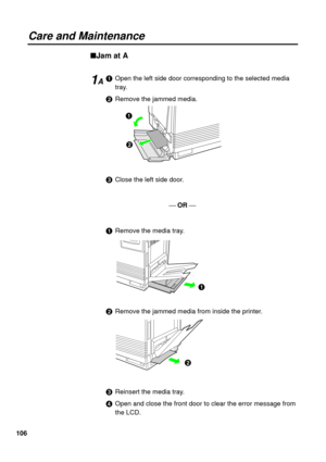 Page 106106
Care and Maintenance
nJam at A
#Open the left side door corresponding to the selected media
tray.
$Remove the jammed media.
%Close the left side door.
¾ OR ¾
#Remove the media tray.
$Remove the jammed media from inside the printer.
%Reinsert the media tray.
&Open and close the front door to clear the error message from
the LCD.
#
$
#
$
1A 