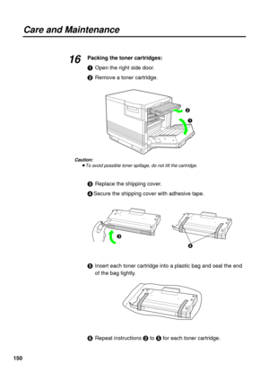 Page 150150
Care and Maintenance
Packing the toner cartridges:
#Open the right side door.
$Remove a toner cartridge.
Caution:
BTo avoid possible toner spillage, do not tilt the cartridge.
%Replace the shipping cover.
&Secure the shipping cover with adhesive tape.
Insert each toner cartridge into a plastic bag and seal the end
of the bag tightly.
(Repeat instructions $to for each toner cartridge.
16
#
$
%
& 