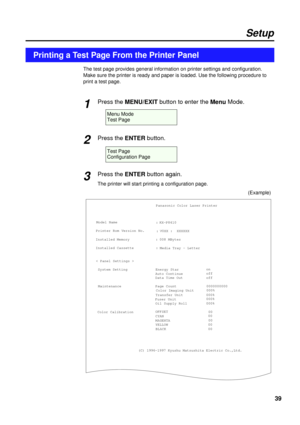 Page 3939
Setup
Printing a Test Page From the Printer Panel
The test page provides general information on printer settings and configuration.
Make sure the printer is ready and paper is loaded. Use the following procedure to
print a test page.
Press the MENU/EXITbutton to enter the MenuMode.
Press the ENTERbutton.
Press the ENTERbutton again.
The printer will start printing a configuration page.
1
2
3
Menu Mode
Test Page
Test Page
Configuration Page
Panasonic Color Laser Printer
Model Name
Printer Rom Version...