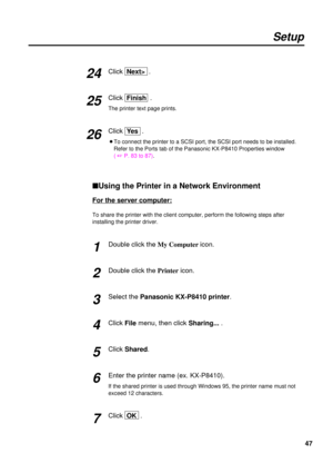 Page 4747
Setup
Click  Next>.
Click  Finish.
The printer text page prints.
Click  Ye s.
BTo connect the printer to a SCSI port, the SCSI port needs to be installed.
Refer to the Ports tab of the Panasonic KX-P8410 Properties window 
( + P. 83 to 87).
nUsing the Printer in a Network Environment
For the server computer:
To share the printer with the client computer, perform the following steps after
installing the printer driver.
Double click the My Computer icon.
Double click the Printericon.
Select the...