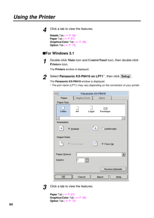 Page 6464Click a tab to view the features.
Details Tab ( 
+P. 66)
PaperTab ( 
+P. 67)
Graphics/ColorTab ( 
+P. 69)
OptionTab ( 
+P. 72)
nFor Windows 3.1
Double-click Main
icon and Control Panel
icon, then double-click
Printers
icon.
The Printerswindow is displayed.
Select Panasonic KX-P8410 on LPT1S, then click  Setup .
The Panasonic KX-P8410 window is displayed.
S The port name (LPT1) may vary depending on the connection of your printer.
Click a tab to view the features.
PaperTab ( 
+P. 67)
Graphics/ColorTab (...