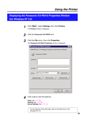 Page 8383
Using the Printer
Click Start  , selectSettings, then clickPrinters.
The Printerswindow is displayed.
Click the Panasonic KX-P8410
icon.
Click the File menu, then click Properties.
The Panasonic KX-P8410 Propertieswindow is displayed.
Displaying the Panasonic KX-P8410 Properties Window 
(for Windows NT 4.0)
2 1
3
Click a tab to view the features.
Ports Tab( +P. 84)
SharingTab( 
+P. 88)
Device Settings Tab( 
+P. 91)
4
For the features of the other tabs, refer to the Help menu in the
Windows NT 4.0. 