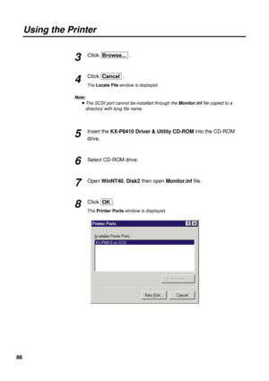 Page 8686
Using the Printer
Click  Browse....
Click  Cancel .
The Locate Filewindow is displayed.
Note:
BThe SCSI port cannot be installed through theMonitor.inffile copied to a
directory with long file name.
Insert the KX-P8410 Driver & Utility CD-ROMinto the CD-ROM
drive.
Select CD-ROM drive.
Open WinNT40, Disk2 then open Monitor.inffile.
Click  OK.
The Printer Portswindow is displayed.
3
4
5
6
7
8 