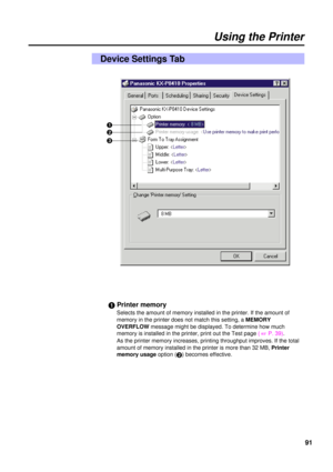 Page 9191
Using the Printer
Device Settings Tab
#Printer memory
Selects the amount of memory installed in the printer. If the amount of
memory in the printer does not match this setting, a MEMORY
OVERFLOWmessage might be displayed. To determine how much
memory is installed in the printer, print out the Test page ( 
+P. 39).
As the printer memory increases, printing throughput improves. If the total
amount of memory installed in the printer is more than 32 MB, Printer
memory usageoption (
$) becomes effective....