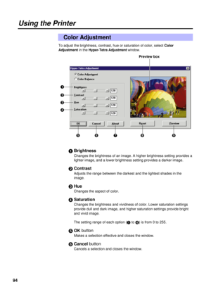 Page 9494
To adjust the brightness, contrast, hue or saturation of color, select Color
Adjustmentin the
Hyper-Tetra Adjustment window.
#Brightness
Changes the brightness of an image. A higher brightness setting provides a
lighter image, and a lower brightness setting provides a darker image.
$Contrast
Adjusts the range between the darkest and the lightest shades in the 
image.
%Hue
Changes the aspect of color.
&Saturation
Changes the brightness and vividness of color. Lower saturation settings
provide dull and...