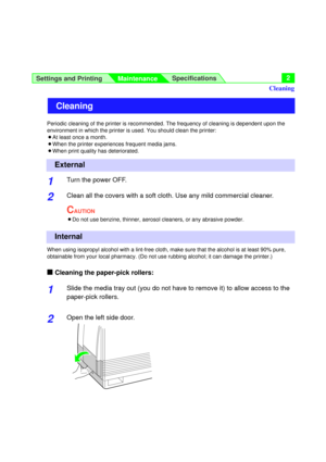 Page 2Settings and Printing
MaintenanceSpecifications2
Periodic cleaning of the printer is recommended. The frequency of cleaning is dependent upon the
environment in which the printer is used. You should clean the printer:
BAt least once a month.
BWhen the printer experiences frequent media jams.
BWhen print quality has deteriorated.
1Turn the power OFF.
2Clean all the covers with a soft cloth. Use any mild commercial cleaner.
CAUTION
BDo not use benzine, thinner, aerosol cleaners, or any abrasive powder....