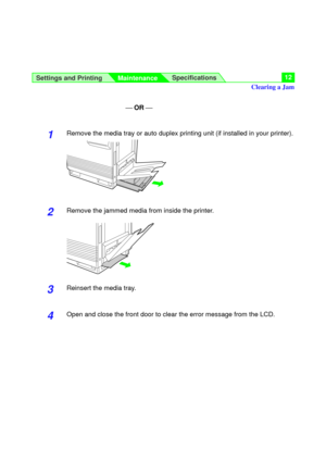 Page 12Settings and Printing
MaintenanceSpecifications12
¾ OR ¾
1Remove the media tray or auto duplex printing unit (if installed in your printer).
2Remove the jammed media from inside the printer.
3Reinsert the media tray.
4Open and close the front door to clear the error message from the LCD.
Clearing a Jam 