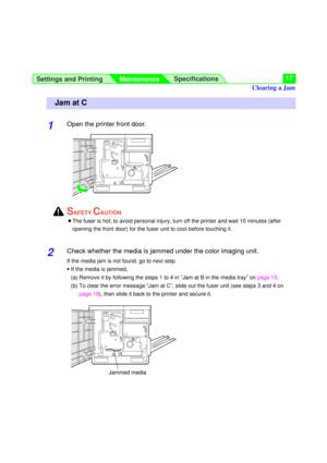 Page 17Settings and Printing
MaintenanceSpecifications17
1Open the printer front door.
SAFETY CAUTION
BThe fuser is hot; to avoid personal injury, turn off the printer and wait 10 minutes (after
opening the front door) for the fuser unit to cool before touching it.
2Check whether the media is jammed under the color imaging unit.
If the media jam is not found, go to next step.
·If the media is jammed, 
(a) Remove it by following the steps 1 to 4 in “Jam at B in the media tray” onpage 15.
(b) To clear the error...