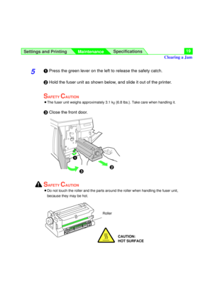 Page 19Settings and Printing
MaintenanceSpecifications19
5#Press the green lever on the left to release the safety catch.
$Hold the fuser unit as shown below, and slide it out of the printer.
SAFETY CAUTION
BThe fuser unit weighs approximately 3.1 k
g{6.8 lbs.}. Take care when handling it.
%Close the front door.
SAFETY CAUTION
BDo not touch the roller and the parts around the roller when handling the fuser unit,
because they may be hot.
$
%
Roller
Clearing a Jam
CAUTION:
HOT SURFACE
!
# 