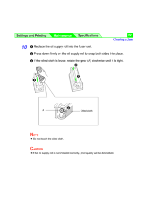 Page 22Settings and Printing
MaintenanceSpecifications22
10#Replace the oil supply roll into the fuser unit.
$Press down firmly on the oil supply roll to snap both sides into place.
%If the oiled cloth is loose, rotate the gear (A) clockwise until it is tight.
NOTE
BDo not touch the oiled cloth.
CAUTION
BIf the oil supply roll is not installed correctly, print quality will be diminished.
$
#
$
Oiled clothA
Clearing a Jam
% 