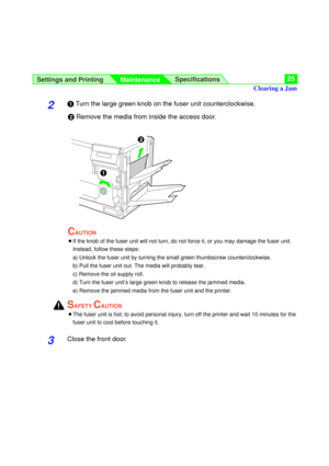 Page 25Settings and Printing
MaintenanceSpecifications25
2#Turn the large green knob on the fuser unit counterclockwise.
$Remove the media from inside the access door.
CAUTION
BIf the knob of the fuser unit will not turn, do not force it, or you may damage the fuser unit.
Instead, follow these steps:
a) Unlock the fuser unit by turning the small green thumbscrew counterclockwise.
b) Pull the fuser unit out. The media will probably tear.
c) Remove the oil supply roll.
d) Turn the fuser unit’s large green knob to...