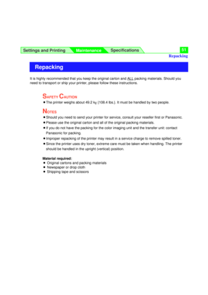 Page 51Settings and Printing
MaintenanceSpecifications51
It is highly recommended that you keep the original carton and ALLpacking materials. Should you
need to transport or ship your printer, please follow these instructions.
SAFETY CAUTION
BThe printer weighs about 49.2 kg{108.4 lbs.}. It must be handled by two people.
NOTES
BShould you need to send your printer for service, consult your reseller first or Panasonic.
BPlease use the original carton and all of the original packing materials.
BIf you do not have...
