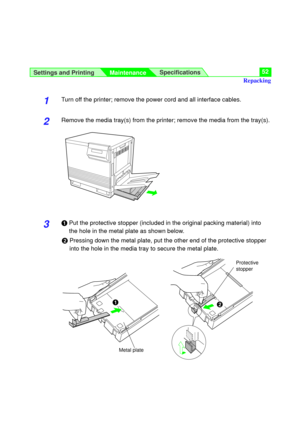Page 52Settings and Printing
MaintenanceSpecifications52
1Turn off the printer; remove the power cord and all interface cables.
2Remove the media tray(s) from the printer; remove the media from the tray(s).
3#Put the protective stopper (included in the original packing material) into
the hole in the metal plate as shown below.
$Pressing down the metal plate, put the other end of the protective stopper
into the hole in the media tray to secure the metal plate.
Repacking
#$
Metal plateProtective
stopper 