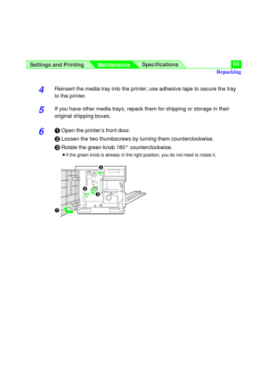 Page 53Settings and Printing
MaintenanceSpecifications53
4Reinsert the media tray into the printer; use adhesive tape to secure the tray
to the printer.
5If you have other media trays, repack them for shipping or storage in their
original shipping boxes.
6#Open the printer’s front door.
$Loosen the two thumbscrews by turning them counterclockwise.
%Rotate the green knob 180° counterclockwise.
BIf the green knob is already in the right position, you do not need to rotate it.
$
#
$
%
Repacking 